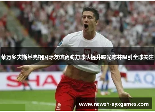 莱万多夫斯基亮相国际友谊赛助力球队提升曝光率并吸引全球关注