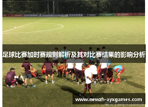 足球比赛加时赛规则解析及其对比赛结果的影响分析 足球比赛加时赛规则解析及其对比赛结果的影响分析