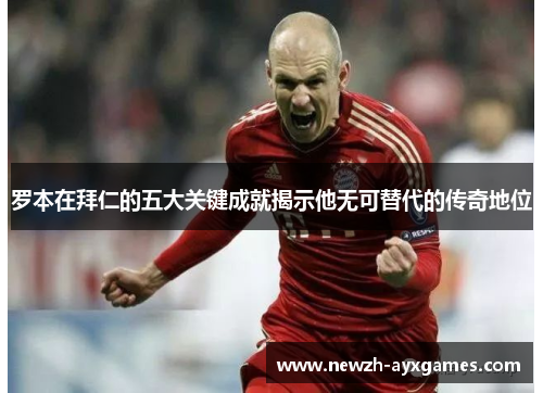 罗本在拜仁的五大关键成就揭示他无可替代的传奇地位 罗本在拜仁的五大关键成就揭示他无可替代的传奇地位