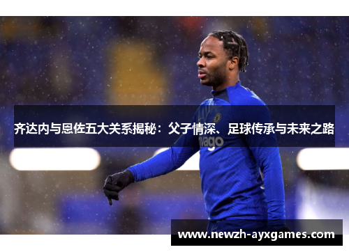 齐达内与恩佐五大关系揭秘：父子情深、足球传承与未来之路
