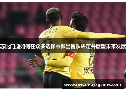 苏比门迪如何在众多选择中做出留队决定并展望未来发展 苏比门迪如何在众多选择中做出留队决定并展望未来发展