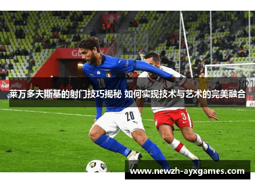 莱万多夫斯基的射门技巧揭秘 如何实现技术与艺术的完美融合