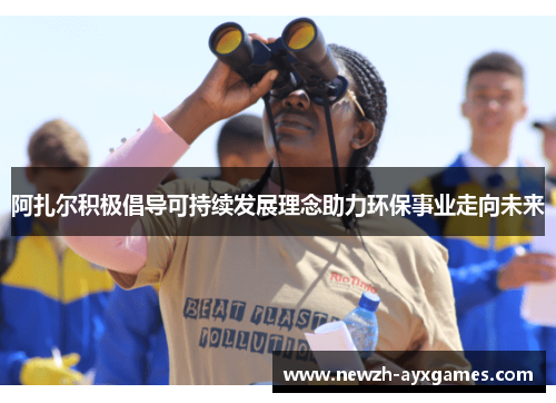 阿扎尔积极倡导可持续发展理念助力环保事业走向未来