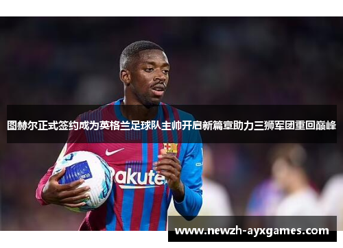 图赫尔正式签约成为英格兰足球队主帅开启新篇章助力三狮军团重回巅峰 图赫尔正式签约成为英格兰足球队主帅开启新篇章助力三狮军团重回巅峰